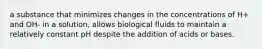 a substance that minimizes changes in the concentrations of H+ and OH- in a solution, allows biological fluids to maintain a relatively constant pH despite the addition of acids or bases.