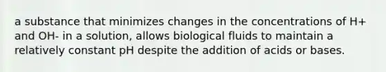 a substance that minimizes changes in the concentrations of H+ and OH- in a solution, allows biological fluids to maintain a relatively constant pH despite the addition of acids or bases.