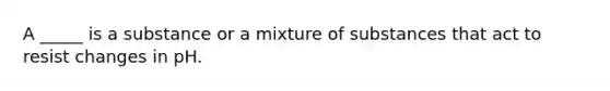 A _____ is a substance or a mixture of substances that act to resist changes in pH.