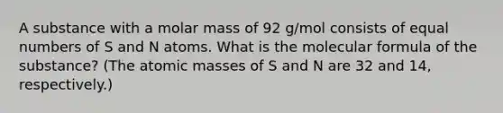 A substance with a molar mass of 92 g/mol consists of equal numbers of S and N atoms. What is the molecular formula of the substance? (The atomic masses of S and N are 32 and 14, respectively.)