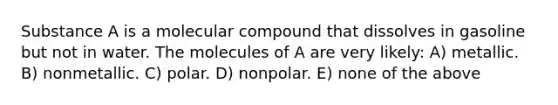 Substance A is a molecular compound that dissolves in gasoline but not in water. The molecules of A are very likely: A) metallic. B) nonmetallic. C) polar. D) nonpolar. E) none of the above