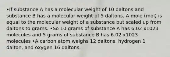 •If substance A has a molecular weight of 10 daltons and substance B has a molecular weight of 5 daltons. A mole (mol) is equal to the molecular weight of a substance but scaled up from daltons to grams. •So 10 grams of substance A has 6.02 x1023 molecules and 5 grams of substance B has 6.02 x1023 molecules •A carbon atom weighs 12 daltons, hydrogen 1 dalton, and oxygen 16 daltons.