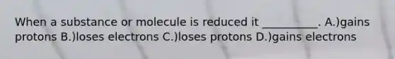 When a substance or molecule is reduced it __________. A.)gains protons B.)loses electrons C.)loses protons D.)gains electrons