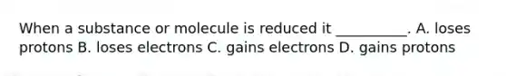 When a substance or molecule is reduced it __________. A. loses protons B. loses electrons C. gains electrons D. gains protons