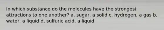 In which substance do the molecules have the strongest attractions to one another? a. sugar, a solid c. hydrogen, a gas b. water, a liquid d. sulfuric acid, a liquid