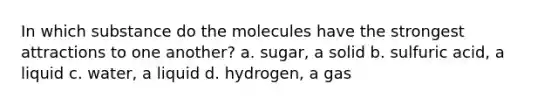 In which substance do the molecules have the strongest attractions to one another? a. sugar, a solid b. sulfuric acid, a liquid c. water, a liquid d. hydrogen, a gas