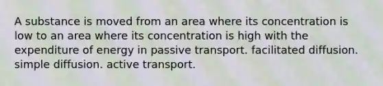 A substance is moved from an area where its concentration is low to an area where its concentration is high with the expenditure of energy in passive transport. facilitated diffusion. simple diffusion. active transport.