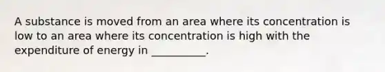 A substance is moved from an area where its concentration is low to an area where its concentration is high with the expenditure of energy in __________.