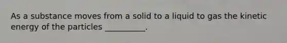 As a substance moves from a solid to a liquid to gas the kinetic energy of the particles __________.