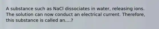 A substance such as NaCl dissociates in water, releasing ions. The solution can now conduct an electrical current. Therefore, this substance is called an....?