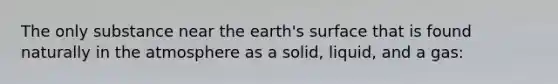 The only substance near the earth's surface that is found naturally in the atmosphere as a solid, liquid, and a gas: