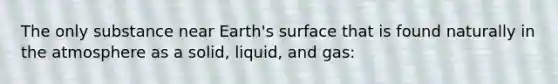 The only substance near Earth's surface that is found naturally in the atmosphere as a solid, liquid, and gas: