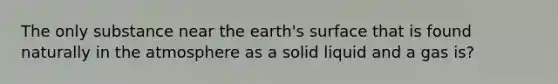 The only substance near the earth's surface that is found naturally in the atmosphere as a solid liquid and a gas is?