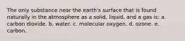 The only substance near the earth's surface that is found naturally in the atmosphere as a solid, liquid, and a gas is: a. carbon dioxide. b. water. c. molecular oxygen. d. ozone. e. carbon.