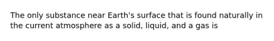 The only substance near Earth's surface that is found naturally in the current atmosphere as a solid, liquid, and a gas is