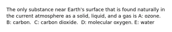 The only substance near Earth's surface that is found naturally in the current atmosphere as a solid, liquid, and a gas is A: ozone. B: ​carbon. ​ C: carbon dioxide. ​ D: molecular oxygen. E: ​water