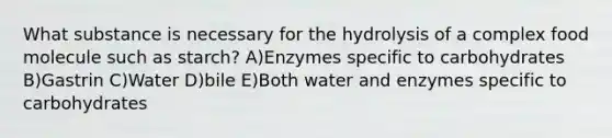 What substance is necessary for the hydrolysis of a complex food molecule such as starch? A)Enzymes specific to carbohydrates B)Gastrin C)Water D)bile E)Both water and enzymes specific to carbohydrates