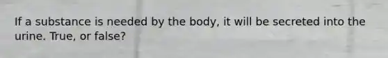 If a substance is needed by the body, it will be secreted into the urine. True, or false?