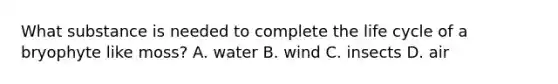 What substance is needed to complete the life cycle of a bryophyte like moss? A. water B. wind C. insects D. air