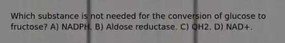 Which substance is not needed for the conversion of glucose to fructose? A) NADPH. B) Aldose reductase. C) QH2. D) NAD+.
