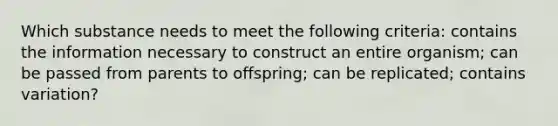 Which substance needs to meet the following criteria: contains the information necessary to construct an entire organism; can be passed from parents to offspring; can be replicated; contains variation?