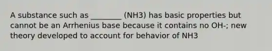 A substance such as ________ (NH3) has basic properties but cannot be an Arrhenius base because it contains no OH-; new theory developed to account for behavior of NH3