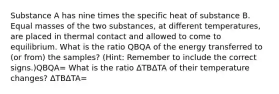 Substance A has nine times the specific heat of substance B. Equal masses of the two substances, at different temperatures, are placed in thermal contact and allowed to come to equilibrium. What is the ratio QBQA of the energy transferred to (or from) the samples? (Hint: Remember to include the correct signs.)QBQA= What is the ratio ΔTBΔTA of their temperature changes? ΔTBΔTA=