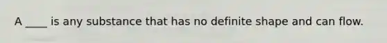 A ____ is any substance that has no definite shape and can flow.