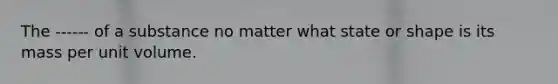 The ------ of a substance no matter what state or shape is its mass per unit volume.