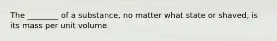 The ________ of a substance, no matter what state or shaved, is its mass per unit volume