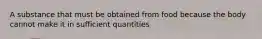 A substance that must be obtained from food because the body cannot make it in sufficient quantities