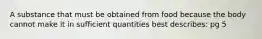 A substance that must be obtained from food because the body cannot make it in sufficient quantities best describes: pg 5