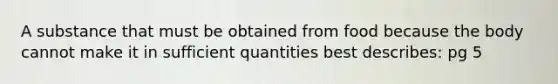 A substance that must be obtained from food because the body cannot make it in sufficient quantities best describes: pg 5