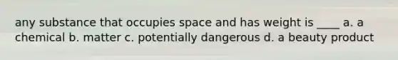 any substance that occupies space and has weight is ____ a. a chemical b. matter c. potentially dangerous d. a beauty product