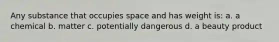 Any substance that occupies space and has weight is: a. a chemical b. matter c. potentially dangerous d. a beauty product