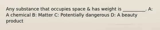 Any substance that occupies space & has weight is __________. A: A chemical B: Matter C: Potentially dangerous D: A beauty product