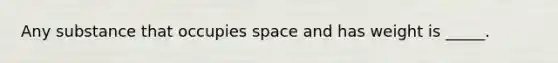 Any substance that occupies space and has weight is _____.