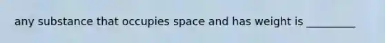 any substance that occupies space and has weight is _________