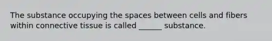 The substance occupying the spaces between cells and fibers within connective tissue is called ______ substance.