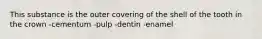 This substance is the outer covering of the shell of the tooth in the crown -cementum -pulp -dentin -enamel