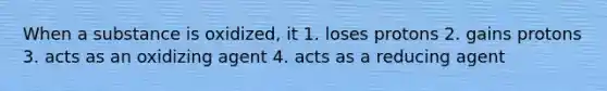 When a substance is oxidized, it 1. loses protons 2. gains protons 3. acts as an oxidizing agent 4. acts as a reducing agent