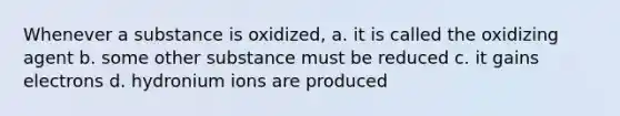 Whenever a substance is oxidized, a. it is called the oxidizing agent b. some other substance must be reduced c. it gains electrons d. hydronium ions are produced