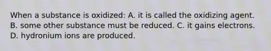 When a substance is oxidized: A. it is called the oxidizing agent. B. some other substance must be reduced. C. it gains electrons. D. hydronium ions are produced.