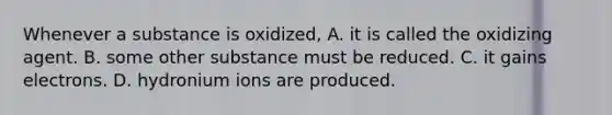 Whenever a substance is oxidized, A. it is called the oxidizing agent. B. some other substance must be reduced. C. it gains electrons. D. hydronium ions are produced.