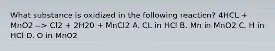 What substance is oxidized in the following reaction? 4HCL + MnO2 --> Cl2 + 2H20 + MnCl2 A. CL in HCl B. Mn in MnO2 C. H in HCl D. O in MnO2