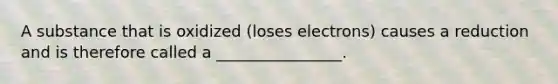 A substance that is oxidized (loses electrons) causes a reduction and is therefore called a ________________.