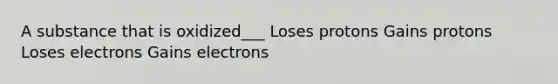 A substance that is oxidized___ Loses protons Gains protons Loses electrons Gains electrons