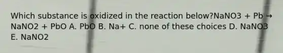 Which substance is oxidized in the reaction below?NaNO3 + Pb → NaNO2 + PbO A. PbO B. Na+ C. none of these choices D. NaNO3 E. NaNO2