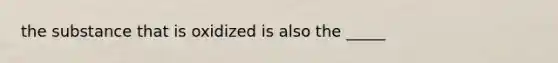 the substance that is oxidized is also the _____