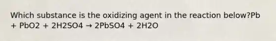 Which substance is the oxidizing agent in the reaction below?Pb + PbO2 + 2H2SO4 → 2PbSO4 + 2H2O